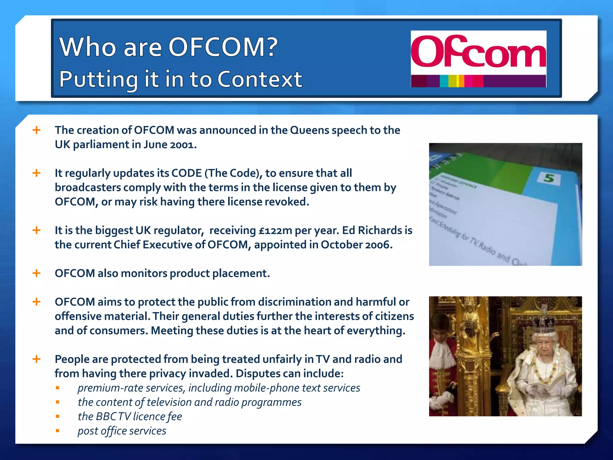  The creation of OFCOM was announced in the Queens speech to the
UK parliament in June 2001.
 It regularly updates its CODE (The Code), to ensure that all
broadcasters comply with the terms in the license given to them by
OFCOM, or may risk having there license revoked.
 It is the biggest UK regulator, receiving £122m per year. Ed Richards is
the currentChief Executive of OFCOM, appointed in October 2006.
 OFCOM also monitors product placement.
 OFCOM aims to protect the public from discrimination and harmful or
offensive material.Their general duties further the interests of citizens
and of consumers. Meeting these duties is at the heart of everything.
 People are protected from being treated unfairly inTV and radio and
from having there privacy invaded. Disputes can include:
 premium-rate services, including mobile-phone text services
 the content of television and radio programmes
 the BBCTV licence fee
 post office services
 