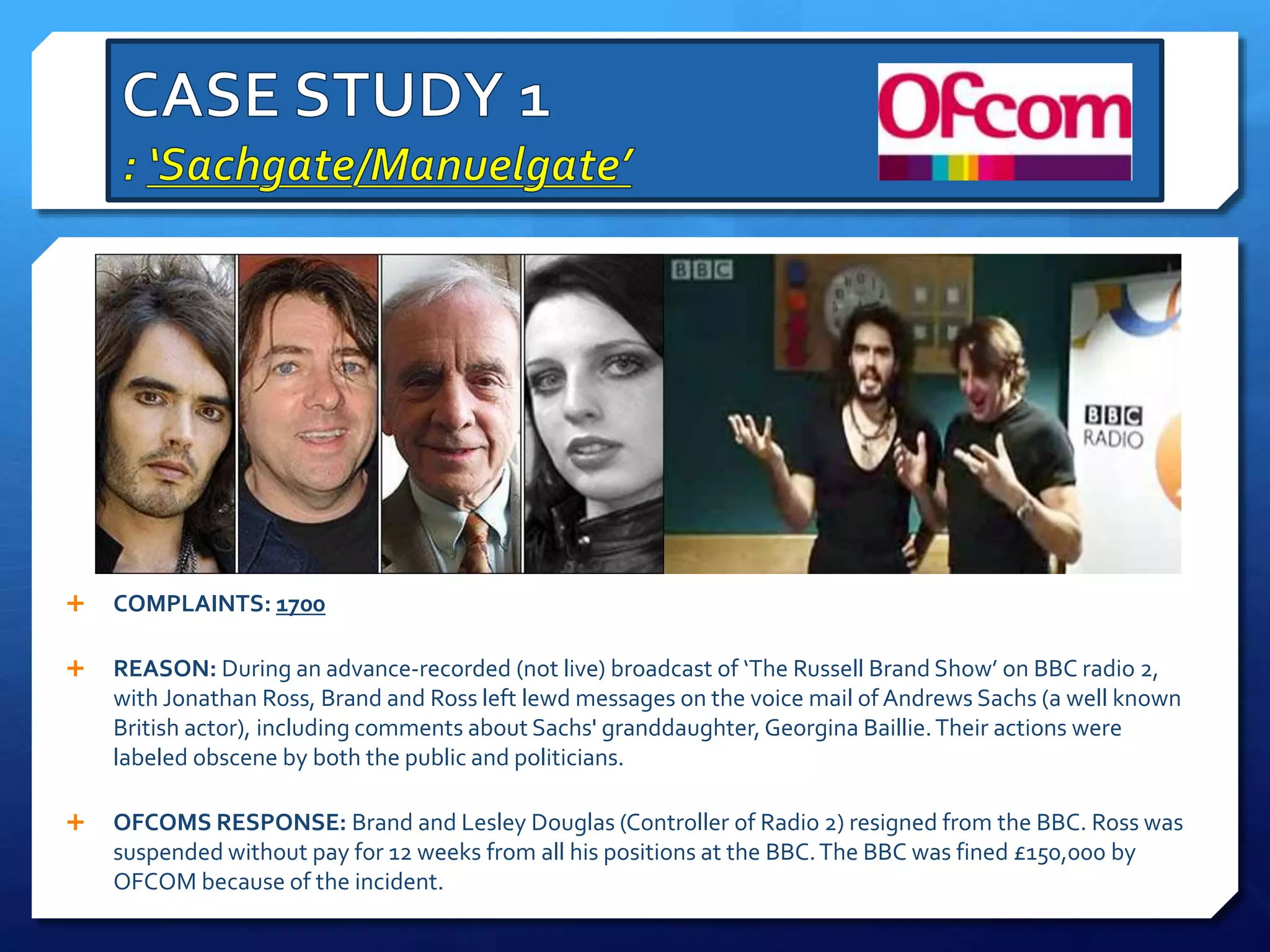  COMPLAINTS: 1700
 REASON: During an advance-recorded (not live) broadcast of ‘The Russell Brand Show’ on BBC radio 2,
with Jonathan Ross, Brand and Ross left lewd messages on the voice mail of Andrews Sachs (a well known
British actor), including comments about Sachs' granddaughter, Georgina Baillie.Their actions were
labeled obscene by both the public and politicians.
 OFCOMS RESPONSE: Brand and Lesley Douglas (Controller of Radio 2) resigned from the BBC. Ross was
suspended without pay for 12 weeks from all his positions at the BBC.The BBC was fined £150,000 by
OFCOM because of the incident.
 