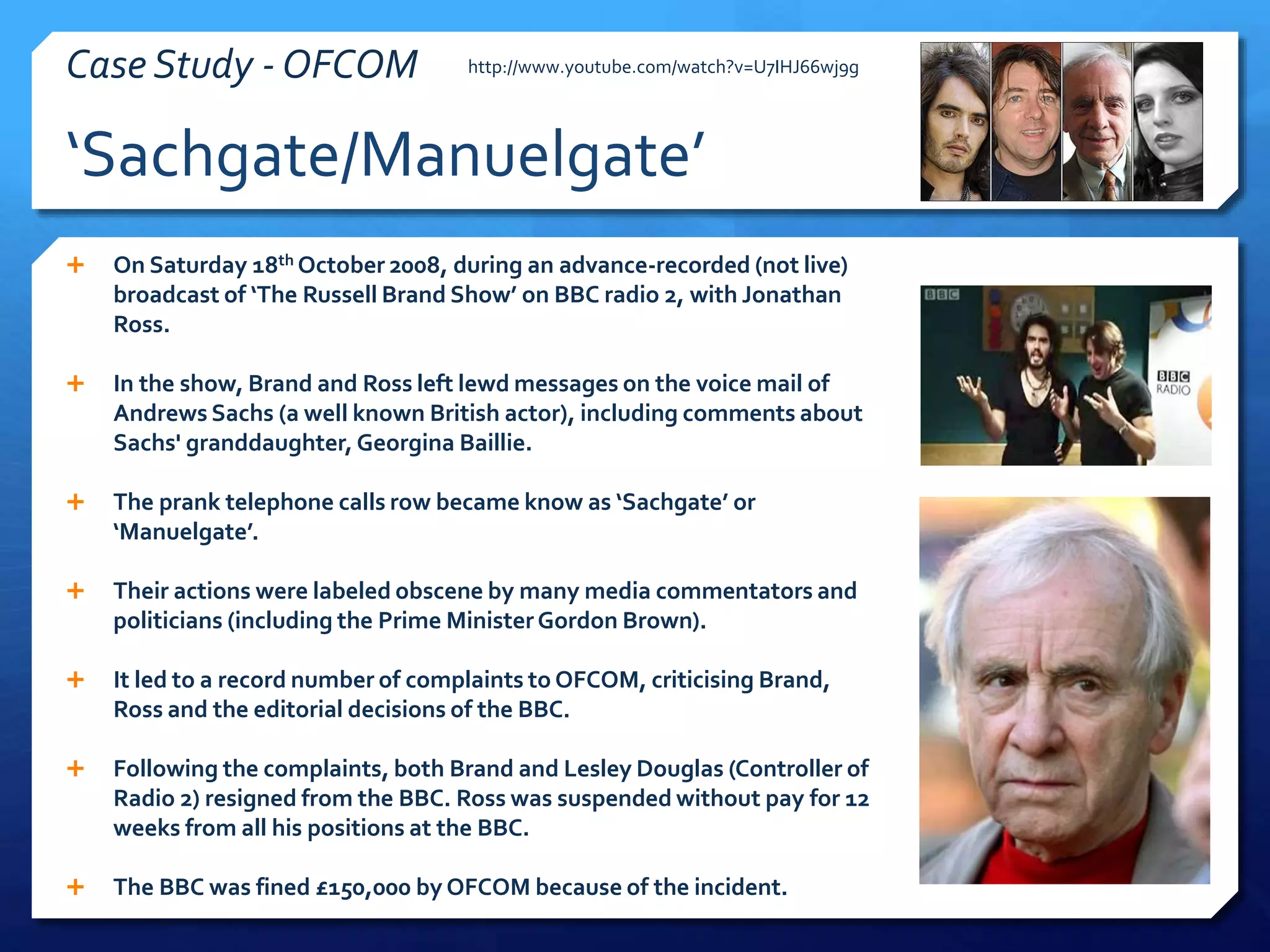 ‘Sachgate/Manuelgate’
Case Study - OFCOM
 On Saturday 18th October 2008, during an advance-recorded (not live)
broadcast of ‘The Russell Brand Show’ on BBC radio 2, with Jonathan
Ross.
 In the show, Brand and Ross left lewd messages on the voice mail of
Andrews Sachs (a well known British actor), including comments about
Sachs' granddaughter, Georgina Baillie.
 The prank telephone calls row became know as ‘Sachgate’ or
‘Manuelgate’.
 Their actions were labeled obscene by many media commentators and
politicians (including the Prime MinisterGordon Brown).
 It led to a record number of complaints to OFCOM, criticising Brand,
Ross and the editorial decisions of the BBC.
 Following the complaints, both Brand and Lesley Douglas (Controller of
Radio 2) resigned from the BBC. Ross was suspended without pay for 12
weeks from all his positions at the BBC.
 The BBC was fined £150,000 by OFCOM because of the incident.
http://www.youtube.com/watch?v=U7IHJ66wj9g
 