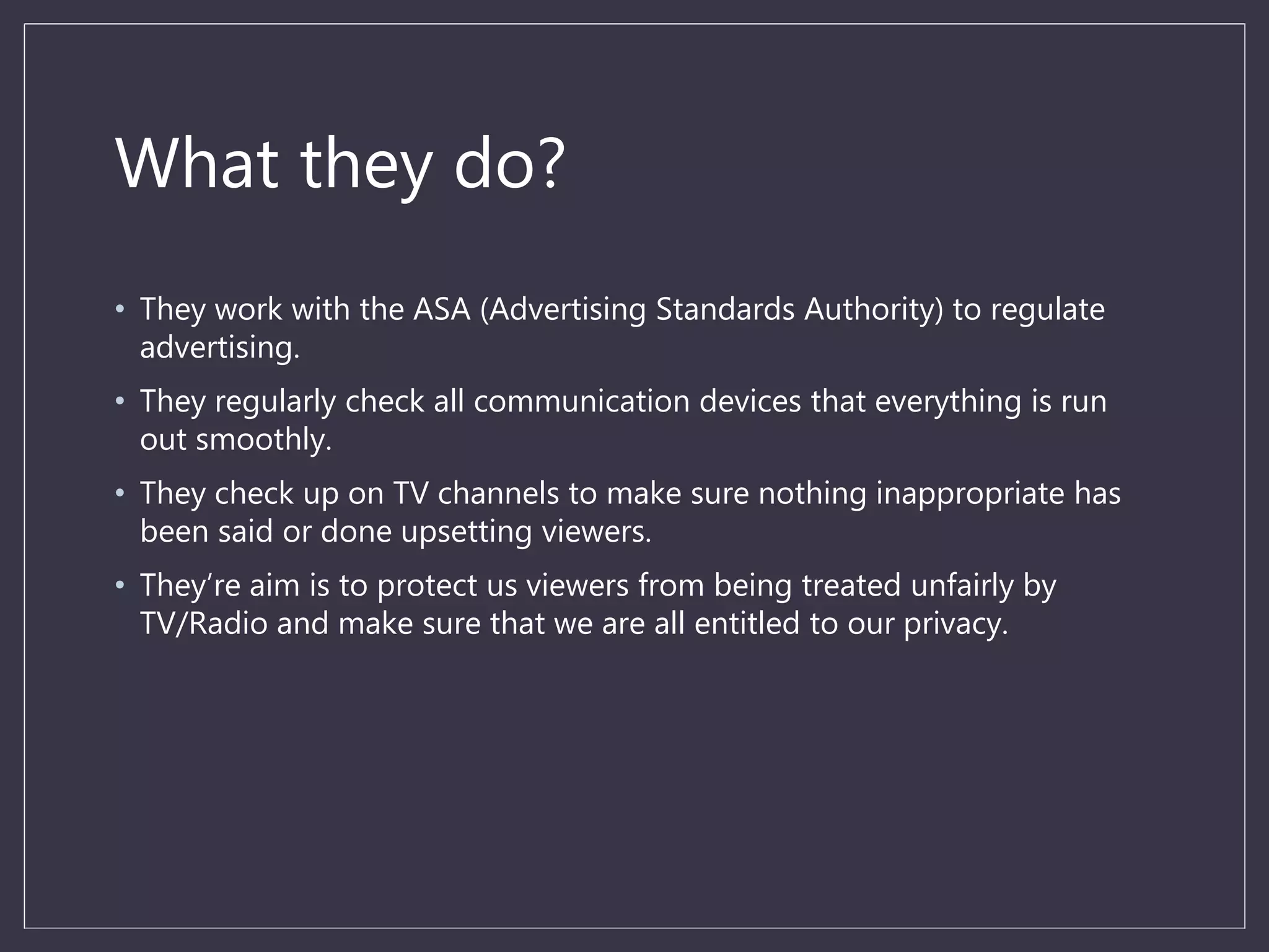 What they do?
• They work with the ASA (Advertising Standards Authority) to regulate
advertising.
• They regularly check all communication devices that everything is run
out smoothly.
• They check up on TV channels to make sure nothing inappropriate has
been said or done upsetting viewers.
• They’re aim is to protect us viewers from being treated unfairly by
TV/Radio and make sure that we are all entitled to our privacy.
 