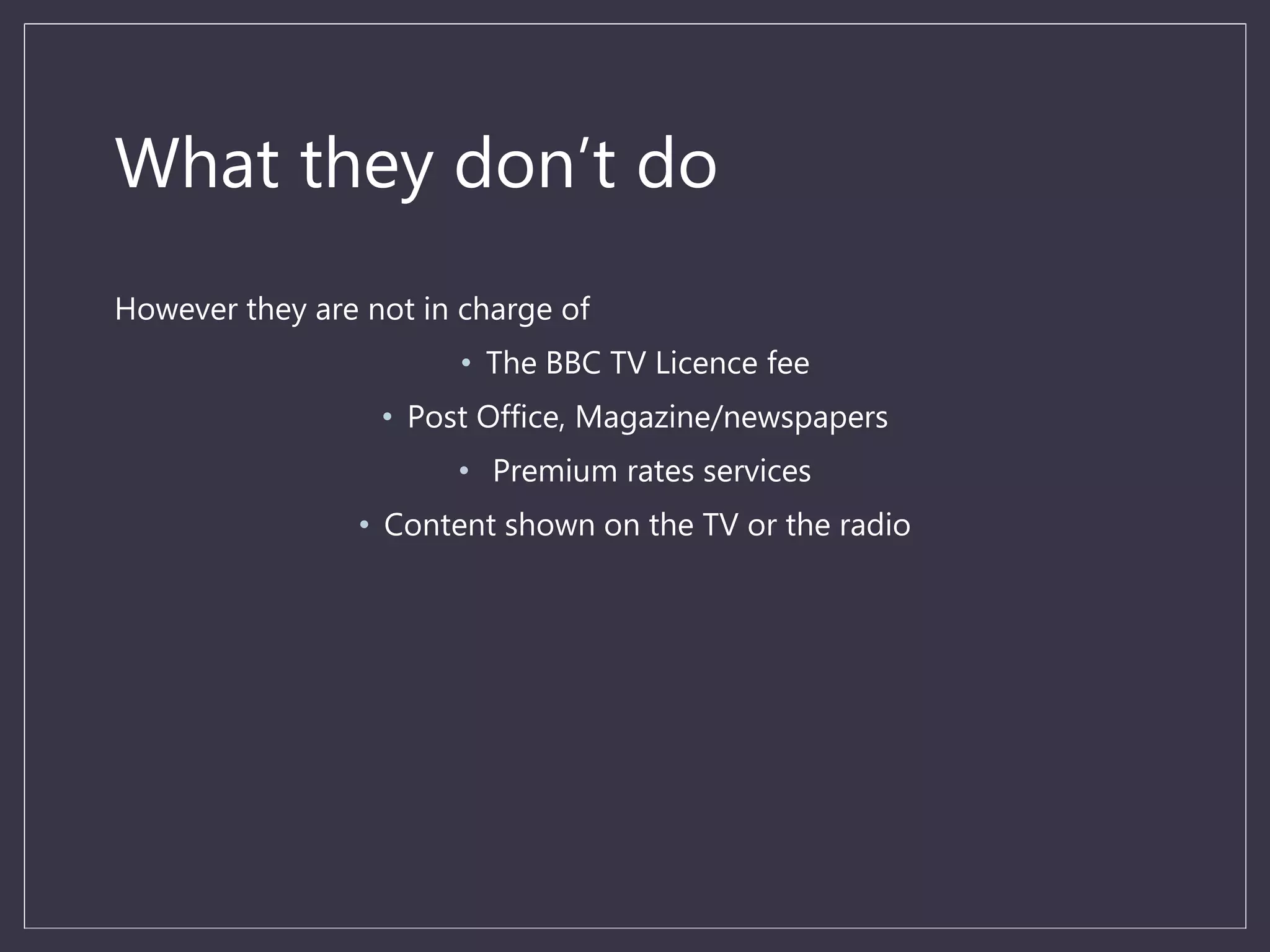 What they don’t do
However they are not in charge of
• The BBC TV Licence fee
• Post Office, Magazine/newspapers
• Premium rates services
• Content shown on the TV or the radio
 