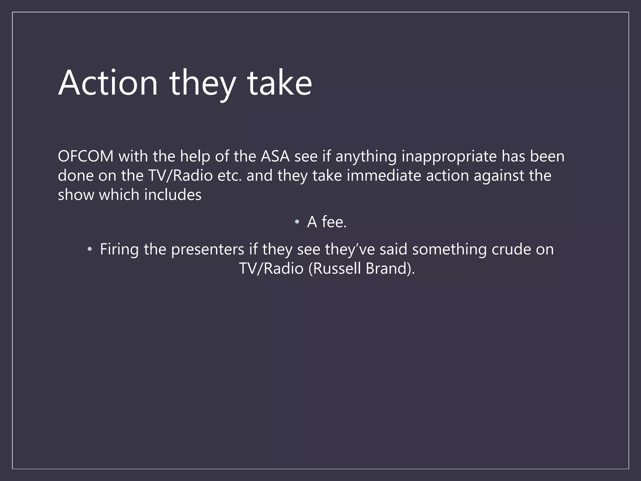Action they take
OFCOM with the help of the ASA see if anything inappropriate has been
done on the TV/Radio etc. and they take immediate action against the
show which includes
• A fee.
• Firing the presenters if they see they’ve said something crude on
TV/Radio (Russell Brand).
 