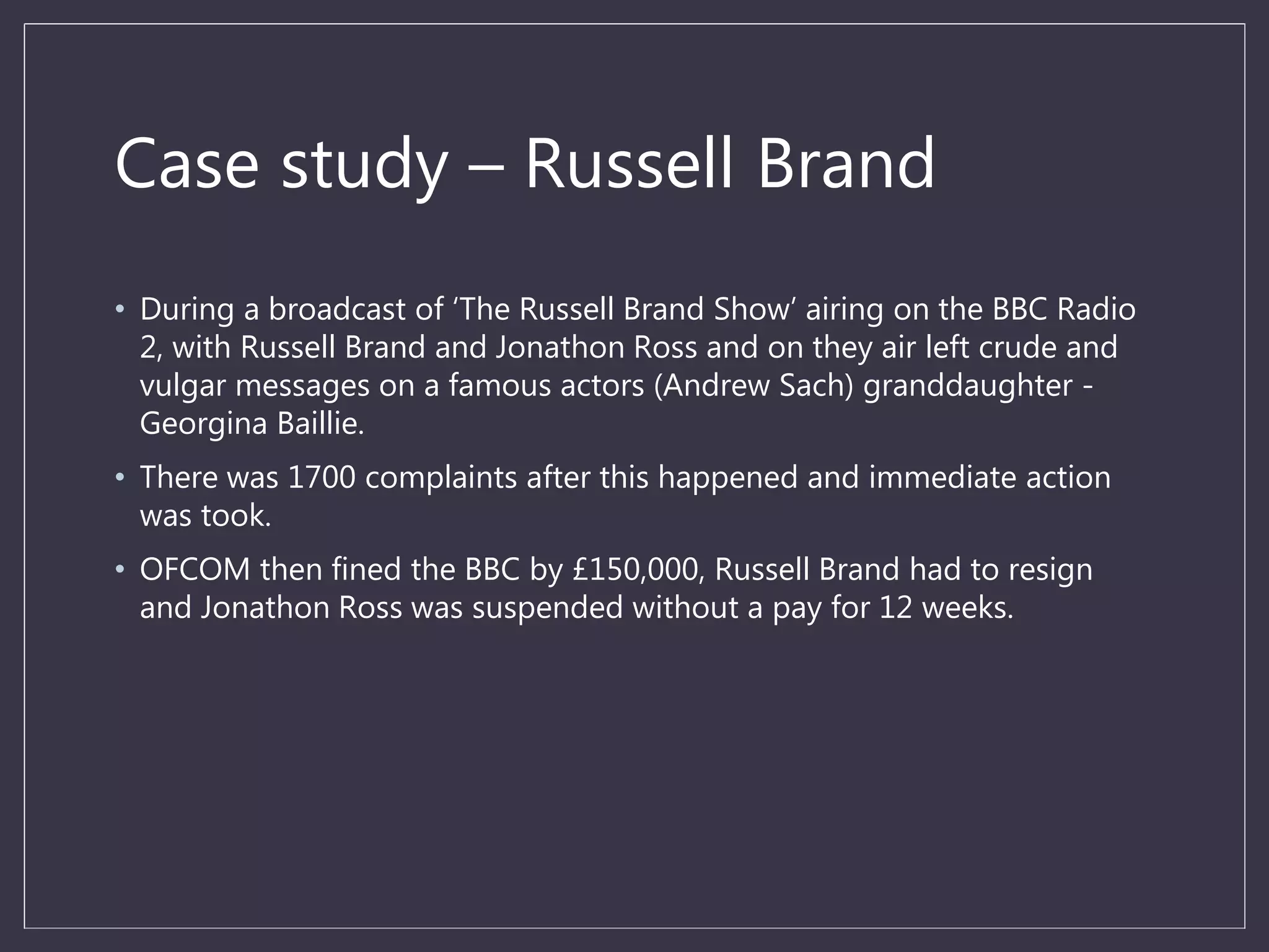 Case study – Russell Brand
• During a broadcast of ‘The Russell Brand Show’ airing on the BBC Radio
2, with Russell Brand and Jonathon Ross and on they air left crude and
vulgar messages on a famous actors (Andrew Sach) granddaughter -
Georgina Baillie.
• There was 1700 complaints after this happened and immediate action
was took.
• OFCOM then fined the BBC by £150,000, Russell Brand had to resign
and Jonathon Ross was suspended without a pay for 12 weeks.
 
