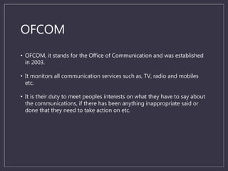 OFCOM
• OFCOM, it stands for the Office of Communication and was established
in 2003.
• It monitors all communication services such as, TV, radio and mobiles
etc.
• It is their duty to meet peoples interests on what they have to say about
the communications, if there has been anything inappropriate said or
done that they need to take action on etc.
 