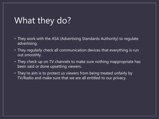 What they do?
• They work with the ASA (Advertising Standards Authority) to regulate
advertising.
• They regularly check all communication devices that everything is run
out smoothly.
• They check up on TV channels to make sure nothing inappropriate has
been said or done upsetting viewers.
• They’re aim is to protect us viewers from being treated unfairly by
TV/Radio and make sure that we are all entitled to our privacy.
 