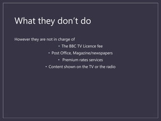 What they don’t do
However they are not in charge of
• The BBC TV Licence fee
• Post Office, Magazine/newspapers
• Premium rates services
• Content shown on the TV or the radio
 