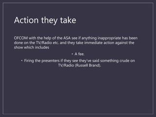 Action they take
OFCOM with the help of the ASA see if anything inappropriate has been
done on the TV/Radio etc. and they take immediate action against the
show which includes
• A fee.
• Firing the presenters if they see they’ve said something crude on
TV/Radio (Russell Brand).
 