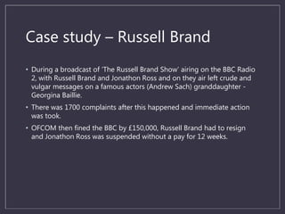 Case study – Russell Brand
• During a broadcast of ‘The Russell Brand Show’ airing on the BBC Radio
2, with Russell Brand and Jonathon Ross and on they air left crude and
vulgar messages on a famous actors (Andrew Sach) granddaughter -
Georgina Baillie.
• There was 1700 complaints after this happened and immediate action
was took.
• OFCOM then fined the BBC by £150,000, Russell Brand had to resign
and Jonathon Ross was suspended without a pay for 12 weeks.
 