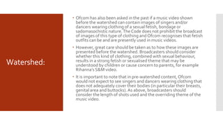 Watershed:
 Ofcom has also been asked in the past if a music video shown
before the watershed can contain images of singers and/or
dancers wearing clothing of a sexual fetish, bondage or
sadomasochistic nature.The Code does not prohibit the broadcast
of images of this type of clothing and Ofcom recognises that fetish
outfits can be and are presently used in music videos.
 However, great care should be taken as to how these images are
presented before the watershed. Broadcasters should consider
whether this kind of clothing, combined with sexual behaviour,
results in a strong fetish or sexualised theme that may be
understood by children or cause concern to parents, for example
Rihanna’s S&M video.
 It is important to note that in pre-watershed content, Ofcom
would not expect to see singers and dancers wearing clothing that
does not adequately cover their bodies (in particular their breasts,
genital area and buttocks). As above, broadcasters should
consider the length of shots used and the overriding theme of the
music video.
 