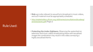 RuleUsed:
 Rule 1.3 is also relevant to sexual lyrics broadcast in music videos,
and such material must be appropriately scheduled.
 http://stakeholders.ofcom.org.uk/binaries/consultations/bcode09/
annexes/sextv.pdf (Page 7)
 Protecting the Under-Eighteens:Observing the watershed on
television and music videos broadcasting these with sexualised
images the combination may result in the video conveying a
highly sexualised theme.
 