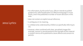 2011 Lyrics:
 For information, by the end of 2011, Ofcom intends to publish
guidance for radio broadcasters on offensive language in music
tracks, and it has published a number of recent decisions in this
area:
 does not contain an explicit sexual reference,
 is ambiguous in its meaning,
 is unlikely to be understood by children as specifically referring to
sex.
 However, when combined with clear, sexualised images (for
example, women in sexual positions) the strength of the material
is raised in terms of its potential to cause offence and concern to
parents.
 