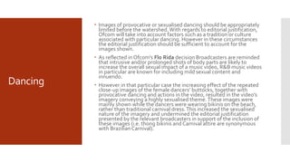 Dancing
 Images of provocative or sexualised dancing should be appropriately
limited before the watershed.With regards to editorial justification,
Ofcom will take into account factors such as a tradition or culture
associated with particular dancing. However in these circumstances
the editorial justification should be sufficient to account for the
images shown.
 As reflected in Ofcom’s Flo Rida decision Broadcasters are reminded
that intrusive and/or prolonged shots of body parts are likely to
increase the overall sexual impact of a music video, R&B music videos
in particular are known for including mild sexual content and
innuendo.
 However in that particular case the increasing effect of the repeated
close-up images of the female dancers’ buttocks, together with
provocative dancing and actions in the video, resulted in the video’s
imagery conveying a highly sexualised theme.These images were
mainly shown while the dancers were wearing bikinis on the beach,
rather than traditional carnival dress.This increased the sexualised
nature of the imagery and undermined the editorial justification
presented by the relevant broadcasters in support of the inclusion of
these images (i.e. thong bikinis and Carnival attire are synonymous
with BrazilianCarnival).
 