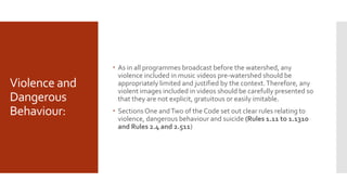 Violence and
Dangerous
Behaviour:
 As in all programmes broadcast before the watershed, any
violence included in music videos pre-watershed should be
appropriately limited and justified by the context.Therefore, any
violent images included in videos should be carefully presented so
that they are not explicit, gratuitous or easily imitable.
 Sections One andTwo of the Code set out clear rules relating to
violence, dangerous behaviour and suicide (Rules 1.11 to 1.1310
and Rules 2.4 and 2.511)
 
