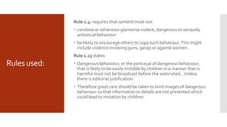 Rules used:
Rule 2.4: requires that content must not:
 condone or otherwise glamorise violent, dangerous or seriously
antisocial behaviour
 be likely to encourage others to copy such behaviour.This might
include violence involving guns, gangs or against women.
Rule 1.13 states:
 Dangerous behaviour, or the portrayal of dangerous behaviour,
that is likely to be easily imitable by children in a manner that is
harmful must not be broadcast before the watershed…Unless
there is editorial justification.
 Therefore great care should be taken to limit images of dangerous
behaviour so that information or details are not presented which
could lead to imitation by children.
 