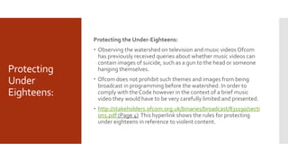 Protecting
Under
Eighteens:
Protecting the Under-Eighteens:
 Observing the watershed on television and music videos Ofcom
has previously received queries about whether music videos can
contain images of suicide, such as a gun to the head or someone
hanging themselves.
 Ofcom does not prohibit such themes and images from being
broadcast in programming before the watershed. In order to
comply with the Code however in the context of a brief music
video they would have to be very carefully limited and presented.
 http://stakeholders.ofcom.org.uk/binaries/broadcast/831190/secti
on1.pdf (Page 4) This hyperlink shows the rules for protecting
under eighteens in reference to violent content.
 