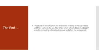 The End…
 Those are all the Ofcom rules and codes relating to music videos
and their content. So we now know what Ofcom does and doesn’t
prohibit; including rules about before and after the watershed.
 