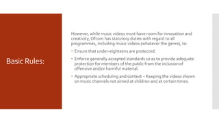 Basic Rules:
However, while music videos must have room for innovation and
creativity, Ofcom has statutory duties with regard to all
programmes, including music videos (whatever the genre), to:
 Ensure that under-eighteens are protected.
 Enforce generally accepted standards so as to provide adequate
protection for members of the public from the inclusion of
offensive and/or harmful material.
 Appropriate scheduling and context – Keeping the videos shown
on music channels not aimed at children and at certain times.
 