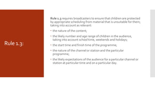 Rule 1.3:
Rule 1.3 requires broadcasters to ensure that children are protected
by appropriate scheduling from material that is unsuitable for them;
taking into account as relevant:
 the nature of the content;
 the likely number and age range of children in the audience,
taking into account school time, weekends and holidays;
 the start time and finish time of the programme;
 the nature of the channel or station and the particular
programme;
 the likely expectations of the audience for a particular channel or
station at particular time and on a particular day.
 