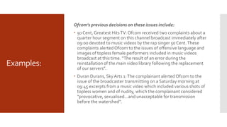 Examples:
Ofcom’s previous decisions on these issues include:
 50 Cent, Greatest HitsTV: Ofcom received two complaints about a
quarter hour segment on this channel broadcast immediately after
09:00 devoted to music videos by the rap singer 50 Cent.These
complaints alerted Ofcom to the issues of offensive language and
images of topless female performers included in music videos
broadcast at this time. “The result of an error during the
reinstallation of the main video library following the replacement
of our servers”.
 Duran Durans, Sky Arts 1:The complainant alerted Ofcom to the
issue of the broadcaster transmitting on a Saturday morning at
09:45 excerpts from a music video which included various shots of
topless women and of nudity, which the complainant considered
“provocative, sexualised…and unacceptable for transmission
before the watershed”.
 