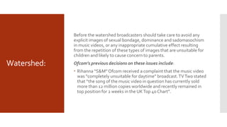 Watershed:
Before the watershed broadcasters should take care to avoid any
explicit images of sexual bondage, dominance and sadomasochism
in music videos, or any inappropriate cumulative effect resulting
from the repetition of these types of images that are unsuitable for
children and likely to cause concern to parents.
Ofcom’s previous decisions on these issues include:
 Rihanna “S&M”Ofcom received a complaint that the music video
was “completely unsuitable for daytime” broadcast.TVTwo stated
that “the song of the music video in question has currently sold
more than 12 million copies worldwide and recently remained in
top position for 2 weeks in the UKTop 40 Chart”.
 