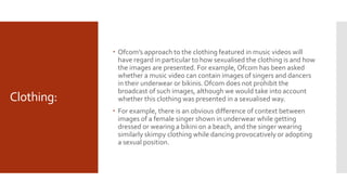 Clothing:
 Ofcom’s approach to the clothing featured in music videos will
have regard in particular to how sexualised the clothing is and how
the images are presented. For example, Ofcom has been asked
whether a music video can contain images of singers and dancers
in their underwear or bikinis.Ofcom does not prohibit the
broadcast of such images, although we would take into account
whether this clothing was presented in a sexualised way.
 For example, there is an obvious difference of context between
images of a female singer shown in underwear while getting
dressed or wearing a bikini on a beach, and the singer wearing
similarly skimpy clothing while dancing provocatively or adopting
a sexual position.
 
