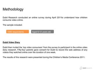 Methodology

Dubit Research conducted an online survey during April 2011to understand how children
consume video online.

The sample included:


     1000 respondents            Aged 6-12 years old




Dubit Video Diary

Dubit then invited the ‘top video consumers’ from the survey to participant in the online video
diary research. Fifty-four parents gave consent for Dubit to record the web address of any
videos they watched online over the duration of one week.

The results of this research were presented during the Children’s Media Conference 2011.
 