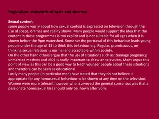 Regulation- standards of taste and decency 
Sexual content 
some people worry about how sexual content is expressed on television through the 
use of soaps, dramas and reality shows. Many people would support the idea that the 
content in these programmes is too explicit and is not suitable for all ages when it is 
shown before the 9pm watershed. Some say the portrayal of this behaviour leads young 
people under the age of 15 to think this behaviour e.g. Regular, promiscuous, un-thinking 
sexual relations is normal and acceptable within society. 
On the other hand others argue that the use of situations such as: teenage pregnancy, 
unmarried mothers and AIDS is really important to show on television. Many argue this 
point of view as this can be a good way to teach younger people about these situations 
and therefore can be seen as educational. 
Lastly many people (in particular men) have stated that they do not believe it 
appropriate for any homosexual behaviour to be shown at any time on the television. 
Women were more tolerant however when surveyed the general consensus was that a 
passionate homosexual kiss should only be shown after 9pm. 
 