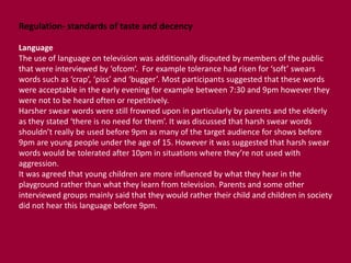 Regulation- standards of taste and decency 
Language 
The use of language on television was additionally disputed by members of the public 
that were interviewed by ‘ofcom’. For example tolerance had risen for ‘soft’ swears 
words such as ‘crap’, ‘piss’ and ‘bugger’. Most participants suggested that these words 
were acceptable in the early evening for example between 7:30 and 9pm however they 
were not to be heard often or repetitively. 
Harsher swear words were still frowned upon in particularly by parents and the elderly 
as they stated ‘there is no need for them’. It was discussed that harsh swear words 
shouldn’t really be used before 9pm as many of the target audience for shows before 
9pm are young people under the age of 15. However it was suggested that harsh swear 
words would be tolerated after 10pm in situations where they’re not used with 
aggression. 
It was agreed that young children are more influenced by what they hear in the 
playground rather than what they learn from television. Parents and some other 
interviewed groups mainly said that they would rather their child and children in society 
did not hear this language before 9pm. 
 