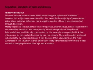 Regulation- standards of taste and decency 
Imitative behaviour 
This was another area discussed when researching the opinions of audiences. 
However this subject was more one sided. For example the majority of people when 
asked about imitative behaviour had a negative opinion of how it was represented 
through television. 
Most people said that subjects such as: drug abuse, alcohol abuse, casual sex and crime 
are too widely broadcast and don’t portray as much negativity as they should. 
Role models were additionally commented on. For example many people think that 
children are far too easily influenced by bad role models. These role models are found 
in both reality TV shows and soaps. It was discussed that young girls are the most 
vulnerable in this situation as they often want to style themselves on their role model 
and this is inappropriate for their age and in society. 
 
