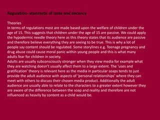 Regulation- standards of taste and decency 
Theories 
In terms of regulations most are made based upon the welfare of children under the 
age of 15. This suggests that children under the age of 15 are passive. We could apply 
the hypodermic needle theory here as this theory states that its audience are passive 
and therefore believe everything they are seeing to be true. This is why a lot of 
people say content should be regulated. Some storylines e.g. Teenage pregnancy and 
drug abuse could cause moral panic within young people and this is what many 
adults fear for children in society. 
Adults are usually subconsciously stronger when they view media for example what 
they are watching doesn’t usually affect them to a large extent. The ‘uses and 
gratification’ theory is relevant here as the media in particular soaps tends to just 
provide the adult audience with aspects of ‘personal relationships’ where they can 
meet with others to discuss their chosen media product. Additionally the adult 
audience are usually able to relate to the characters to a greater extent however they 
are aware of the difference between the soap and reality and therefore are not 
influenced as heavily by content as a child would be. 
 