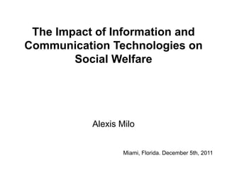 The Impact of Information and
Communication Technologies on
        Social Welfare




           Alexis Milo


                   Miami, Florida. December 5th, 2011
 