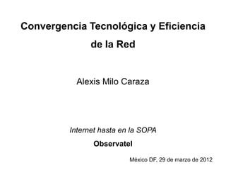 Convergencia Tecnológica y Eficiencia
               de la Red


           Alexis Milo Caraza




         Internet hasta en la SOPA
               Observatel

                          México DF, 29 de marzo de 2012
 