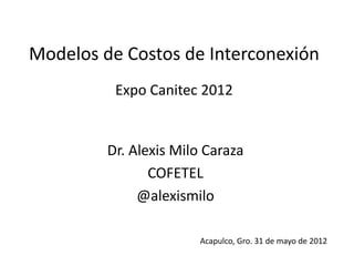 Modelos de Costos de Interconexión
          Expo Canitec 2012


         Dr. Alexis Milo Caraza
                COFETEL
              @alexismilo

                       Acapulco, Gro. 31 de mayo de 2012
 