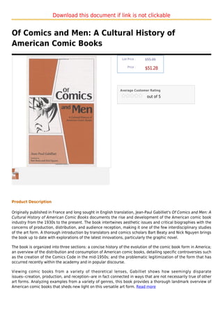 Download this document if link is not clickable


Of Comics and Men: A Cultural History of
American Comic Books
                                                              List Price :   $55.00

                                                                  Price :
                                                                             $51.28



                                                             Average Customer Rating

                                                                              out of 5




Product Description

Originally published in France and long sought in English translation, Jean-Paul Gabilliet's Of Comics and Men: A
Cultural History of American Comic Books documents the rise and development of the American comic book
industry from the 1930s to the present. The book intertwines aesthetic issues and critical biographies with the
concerns of production, distribution, and audience reception, making it one of the few interdisciplinary studies
of the art form. A thorough introduction by translators and comics scholars Bart Beaty and Nick Nguyen brings
the book up to date with explorations of the latest innovations, particularly the graphic novel.

The book is organized into three sections: a concise history of the evolution of the comic book form in America;
an overview of the distribution and consumption of American comic books, detailing specific controversies such
as the creation of the Comics Code in the mid-1950s; and the problematic legitimization of the form that has
occurred recently within the academy and in popular discourse.

Viewing comic books from a variety of theoretical lenses, Gabilliet shows how seemingly disparate
issues--creation, production, and reception--are in fact connected in ways that are not necessarily true of other
art forms. Analyzing examples from a variety of genres, this book provides a thorough landmark overview of
American comic books that sheds new light on this versatile art form. Read more
 