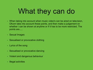 What they can do
• When taking into account when music video's can be aired on television,
Ofcom take into account these points, and then make a judgement on
whether i can be shown at anytime or if it has to be more restricted. The
points are.....
• Sexual Images
• Sexualised or provocative clothing
• Lyrics of the song
• Sexualised or provocative dancing
• Violent and dangerous behaviour
• Illegal activities
 
