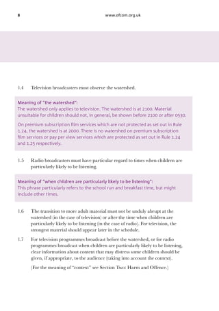 8

1.4	

www.ofcom.org.uk

Television broadcasters must observe the watershed.

Meaning of “the watershed”:
The watershed only applies to television. The watershed is at 2100. Material
unsuitable for children should not, in general, be shown before 2100 or after 0530.
On premium subscription film services which are not protected as set out in Rule
1.24, the watershed is at 2000. There is no watershed on premium subscription
film services or pay per view services which are protected as set out in Rule 1.24
and 1.25 respectively.

1.5	

Radio broadcasters must have particular regard to times when children are
particularly likely to be listening.

Meaning of “when children are particularly likely to be listening”:
This phrase particularly refers to the school run and breakfast time, but might
include other times.

1.6	

The transition to more adult material must not be unduly abrupt at the
watershed (in the case of television) or after the time when children are
particularly likely to be listening (in the case of radio). For television, the
strongest material should appear later in the schedule.

1.7	

For television programmes broadcast before the watershed, or for radio
programmes broadcast when children are particularly likely to be listening,
clear information about content that may distress some children should be
given, if appropriate, to the audience (taking into account the context).

	

(For the meaning of “context” see Section Two: Harm and Offence.)

 