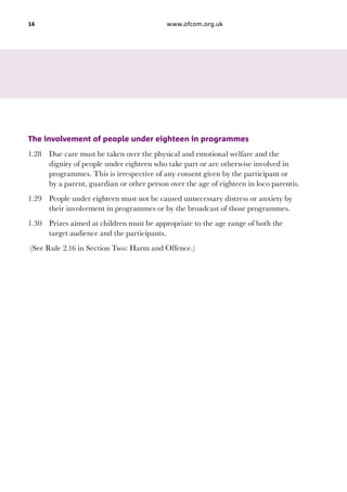 14

www.ofcom.org.uk

The involvement of people under eighteen in programmes
1.28	 Due care must be taken over the physical and emotional welfare and the
dignity of people under eighteen who take part or are otherwise involved in
programmes. This is irrespective of any consent given by the participant or
by a parent, guardian or other person over the age of eighteen in loco parentis.
1.29	 People under eighteen must not be caused unnecessary distress or anxiety by
their involvement in programmes or by the broadcast of those programmes.
1.30	 Prizes aimed at children must be appropriate to the age range of both the
target audience and the participants.
(See Rule 2.16 in Section Two: Harm and Offence.)

 
