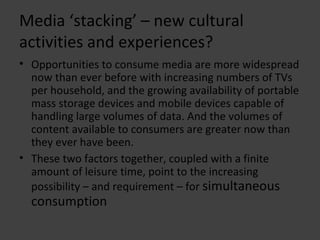 Media ‘stacking’ – new cultural activities and experiences? Opportunities to consume media are more widespread now than ever before with increasing numbers of TVs per household, and the growing availability of portable mass storage devices and mobile devices capable of handling large volumes of data. And the volumes of content available to consumers are greater now than they ever have been. These two factors together, coupled with a finite amount of leisure time, point to the increasing possibility – and requirement – for  simultaneous consumption 