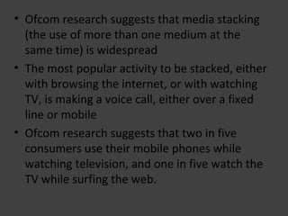 Ofcom  research suggests that media stacking (the use of more than one medium at the same time) is widespread The most popular activity to be stacked, either with browsing the internet, or with watching TV, is making a voice call, either over a fixed line or mobile Ofcom research suggests that two in five consumers use their mobile phones while watching television, and one in five watch the TV while surfing the web.  