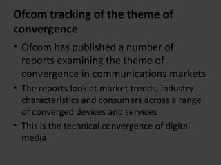 Ofcom tracking of the theme of convergence Ofcom has published a number of reports examining the theme of convergence in communications markets The reports look at market trends, industry characteristics and consumers across a range of converged devices and services This is the technical convergence of digital media 