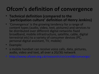 Ofcom’s definition of convergence Technical definition (compared to the ‘participation culture’ definition of Henry Jenkins) ‘ Convergence’ is the growing tendency for a range of content types (audio, video, text, pictures) and services to be distributed over different digital networks fixed broadband, mobile infrastructure, satellite, cable, digital terrestrial etc) to a variety of consumer devices (PC, personal digital assistant, TV, mobile) Example: a mobile handset can receive voice calls, data, pictures, audio, video and text, all over a 2G/3G network http://www.ofcom.org.uk/research/cm/cmr08/converge/   