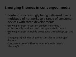 Emerging themes in converged media Content is increasingly being delivered over a multitude of networks to a range of consumer devices with three developments: Growing interest in content on demand online – professionally produced and user-generated content Growing interest in mobile broadband through laptops and PCs Emerging capabilities of games consoles as converged devices Concurrent use of different types of media (media ‘stacking’) 