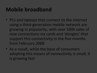 Mobile broadband PCs and laptops that connect to the internet using a third-generation mobile network are growing in popularity, with over 500k sales of new connections via cards and ‘dongles’ that support this connectivity in the five months from February 2008 As a result, while the base of consumers adopting this means of connectivity is small, it is growing fast 