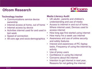 Ofcom Research
Technology tracker                             Media Literacy Audit
   Communications service device              • UK adults’, parents and children’s
    ownership                                    understanding and use of media
   Internet access at home, out of home       • Access to internet in and out of home,
   Internet access by device                    Where internet used, Devices used to
   Activities internet used for and used in     access internet
    last week                                  • How long ago first started using internet
   Speed of connection                        • How many hrs a week use internet
   All core age and socio-demographics        • Awareness and use of online security
                                                 and safety features
                                               • Interest and awareness of PC /laptop
                                                 tasks, Frequency of using the internet by
                                                 activity
                                               • Use of proxy users
                                               • Confidence in using the internet
                                               • Concerns about the internet
                                               • Intention to get internet in next year,
                                                 Reasons for not getting the internet

                                                                                     1
 