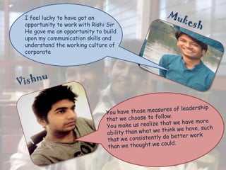 I feel lucky to have got an
opportunity to work with Rishi Sir
He gave me an opportunity to build
upon my communication skills and
understand the working culture of
corporate

 