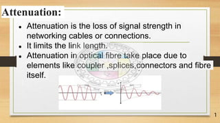 Attenuation:
● Attenuation is the loss of signal strength in
networking cables or connections.
● It limits the link length.
● Attenuation in optical fibre take place due to
elements like coupler ,splices,connectors and fibre
itself.
1
 