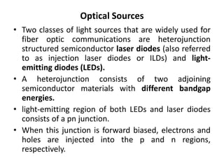 Optical Sources
• Two classes of light sources that are widely used for
fiber optic communications are heterojunction
structured semiconductor laser diodes (also referred
to as injection laser diodes or ILDs) and light-
emitting diodes (LEDs).
• A heterojunction consists of two adjoining
semiconductor materials with different bandgap
energies.
• light-emitting region of both LEDs and laser diodes
consists of a pn junction.
• When this junction is forward biased, electrons and
holes are injected into the p and n regions,
respectively.
 
