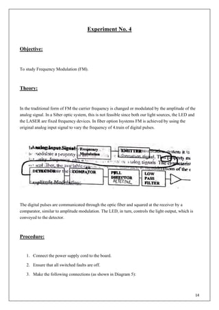 14
Experiment No. 4
Objective:
To study Frequency Modulation (FM).
Theory:
In the traditional form of FM the carrier frequency is changed or modulated by the amplitude of the
analog signal. In a Siber optic system, this is not feasible since both our light sources, the LED and
the LASER are fixed frequency devices. In fiber option Isystems FM is achieved by using the
original analog input signal to vary the frequency of 4.train of digital pulses.
The digital pulses are communicated through the optic fiber and squared at the receiver by a
comparator, similar to amplitude modulation. The LED, in turn, controls the light output, which is
conveyed to the detector.
Procedure:
1. Connect the power supply cord to the board.
2. Ensure that all switched faults are off.
3. Make the following connections (as shown in Diagram 5):
 