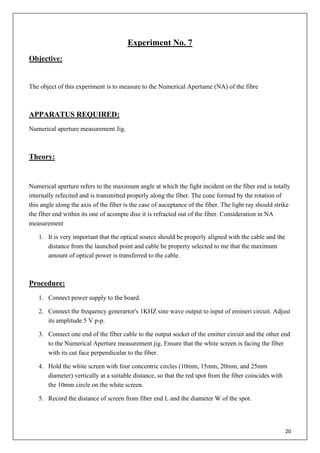 20
Experiment No. 7
Objective:
The object of this experiment is to measure to the Numerical Apertame (NA) of the fibre
APPARATUS REQUIRED:
Numerical aperture measurement Jig.
Theory:
Numerical aperture refers to the maximum angle at which the fight incident on the fiber end is totally
internally refecited and is transmitted properly along the fiber. The cone formed by the rotation of
this angle along the axis of the fiber is the case of auceptance of the fiber. The light ray should strike
the fiber end within its one of acompte dise it is refracted out of the fiber. Consideration in NA
measurement
1. It is very important that the optical source should be properly aligned with the cable and the
distance from the launched point and cable be property selected to me that the maximum
amount of optical power is transferred to the cable.
Procedure:
1. Connect power supply to the board.
2. Connect the frequency generartor's 1KHZ sine wave output to input of emineri circuit. Adjust
its amplitude 5 V p-p.
3. Connect one end of the fiber cable to the output socket of the emitter circuit and the other end
to the Numerical Aperture measurement jig. Ensure that the white screen is facing the fiber
with its cut face perpendicular to the fiber.
4. Hold the white screen with four concentric circles (10mm, 15mm, 20mm, and 25mm
diameter) vertically at a suitable distance, so that the red spot from the fiber coincides with
the 10mm circle on the white screen.
5. Record the distance of screen from fiber end L and the diameter W of the spot.
 