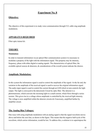 22
Experiment No. 8
Objective:
The objective of this experiment is to study voice communication through F.O. cable sing amplitude
modulation.
APPARATUS REQUIRED
Fiber optic trainer kit.
THEORY
Modulation:
In order to transmit information via an optical fiber communication system it is necessary to
modulate a property of the light with the information signal. This property may be intensity,
frequency, phase with either digital or analog signals. The characteristics of optical fiber, the
available optical sources & detectors, & considerations of the overall system indicate the choices.
Amplitude Modulation:
In this system the information signal is used to control the amplitude of the signal: At the far end, the
variation in the amplitude of the received signal is used to recover the original information signal.
The audio input signal is used to control the current through an LED which in turn controls the light
output. The light is conveyed to the detectorals Circuit by optic fiber. The detector is a
phototransistor, which converts the incoming light to a small current, which flows through a series
resistor. This gives rise to a voltage whose amplitude is controlled by the received light intensity.
The voltage is now amplified within the detector circuits & if necessary, amplified further by
amplifier circuit.
The Analog Bias Voltages:
One issue with using amplitude modulation with an analog signal is that the signal waveform moves
above and below the zero line, as shown in the figure. This means that the negative half-cycle of the
waveform, which carries information, would be lost. To address this, a solution is to superimpose the
 